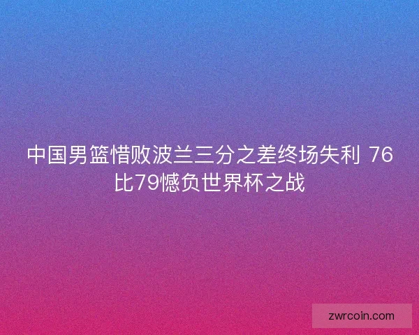 中国男篮惜败波兰三分之差终场失利 76比79憾负世界杯之战