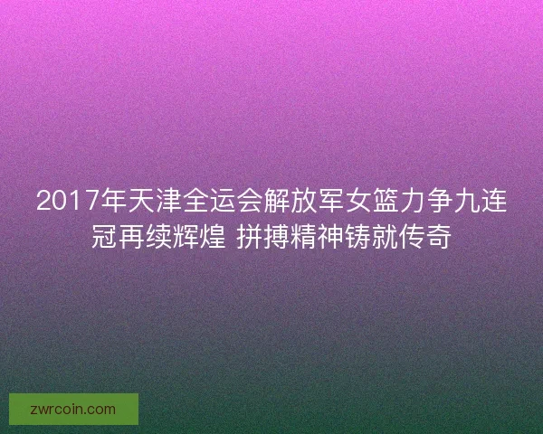 2017年天津全运会解放军女篮力争九连冠再续辉煌 拼搏精神铸就传奇