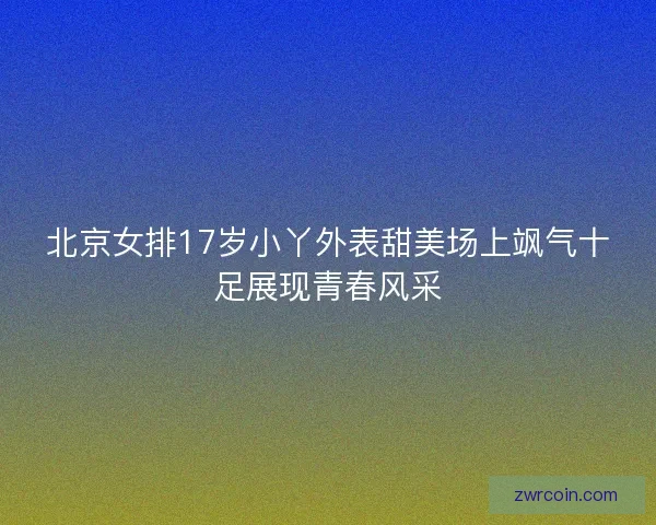 北京女排17岁小丫外表甜美场上飒气十足展现青春风采
