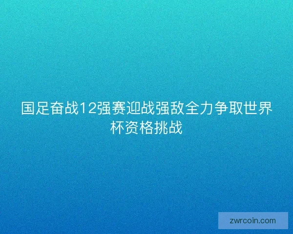 国足奋战12强赛迎战强敌全力争取世界杯资格挑战