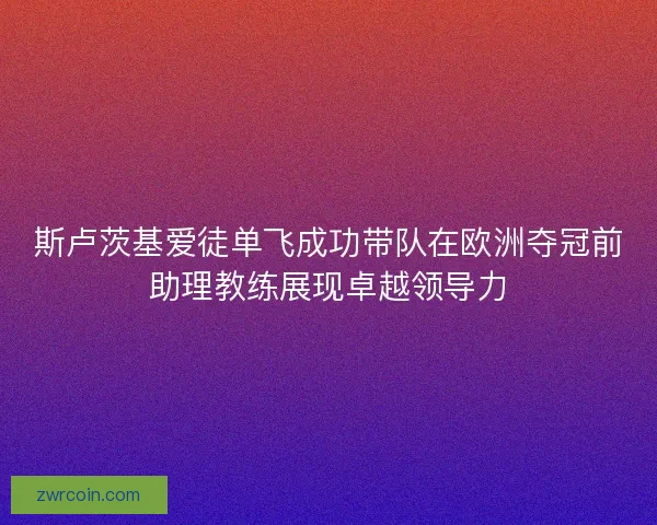 斯卢茨基爱徒单飞成功带队在欧洲夺冠前助理教练展现卓越领导力