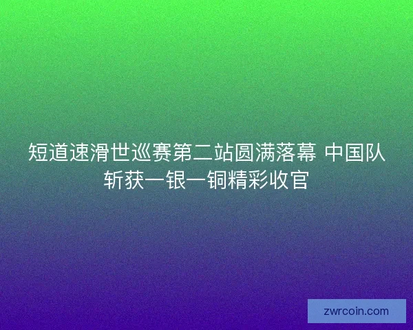 短道速滑世巡赛第二站圆满落幕 中国队斩获一银一铜精彩收官