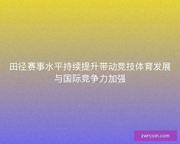 田径赛事水平持续提升带动竞技体育发展与国际竞争力加强
