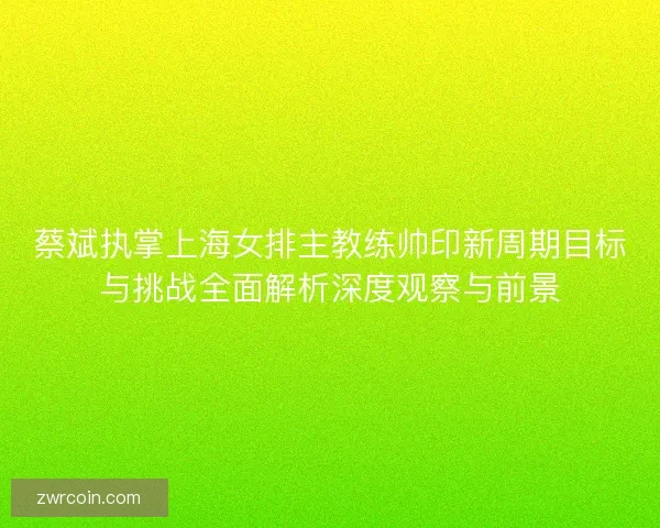 蔡斌执掌上海女排主教练帅印新周期目标与挑战全面解析深度观察与前景
