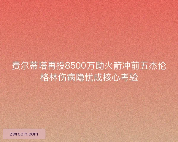 费尔蒂塔再投8500万助火箭冲前五杰伦格林伤病隐忧成核心考验