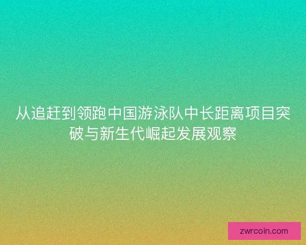 从追赶到领跑中国游泳队中长距离项目突破与新生代崛起发展观察