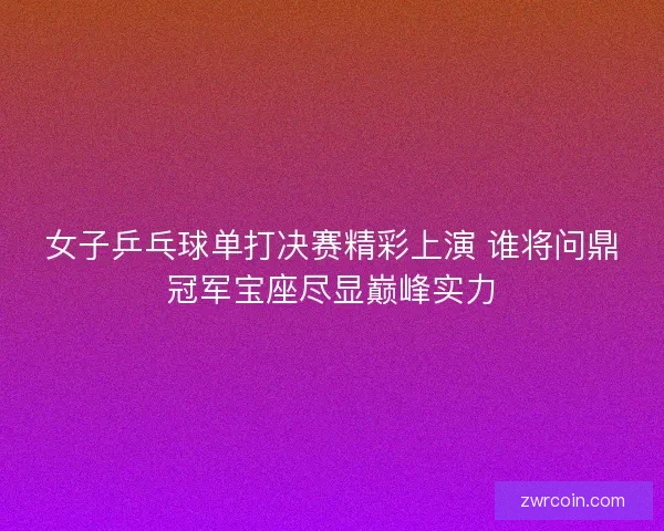 女子乒乓球单打决赛精彩上演 谁将问鼎冠军宝座尽显巅峰实力