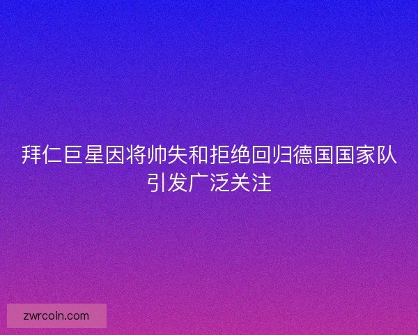 拜仁巨星因将帅失和拒绝回归德国国家队引发广泛关注