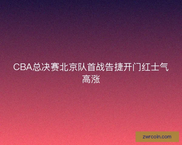 CBA总决赛北京队首战告捷开门红士气高涨
