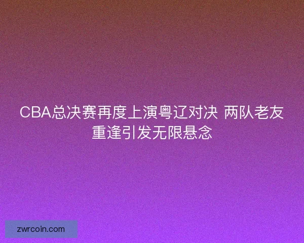 CBA总决赛再度上演粤辽对决 两队老友重逢引发无限悬念