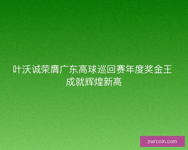 叶沃诚荣膺广东高球巡回赛年度奖金王 成就辉煌新高
