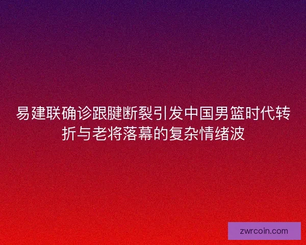 易建联确诊跟腱断裂引发中国男篮时代转折与老将落幕的复杂情绪波